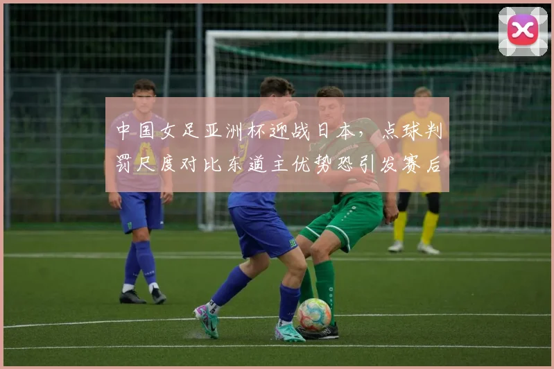 中国女足亚洲杯迎战日本，点球判罚尺度对比东道主优势恐引发赛后抗议