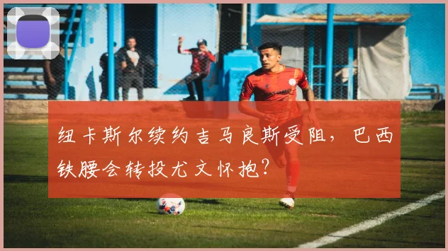 纽卡斯尔续约吉马良斯受阻，巴西铁腰会转投尤文怀抱？