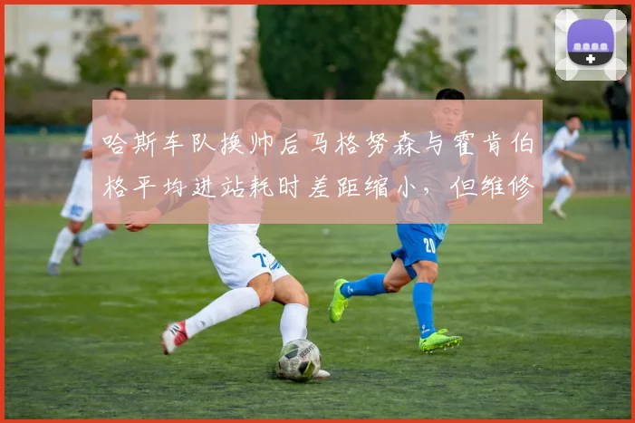 哈斯车队换帅后马格努森与霍肯伯格平均进站耗时差距缩小，但维修区失误率仍高