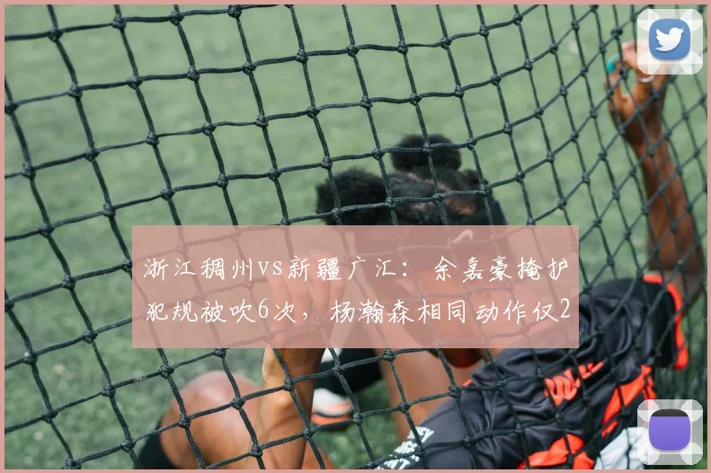 浙江稠州vs新疆广汇：余嘉豪掩护犯规被吹6次，杨瀚森相同动作仅2次判罚
