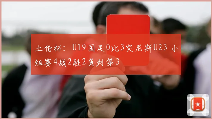 土伦杯：U19国足0比3突尼斯U23 小组赛4战2胜2负列第3