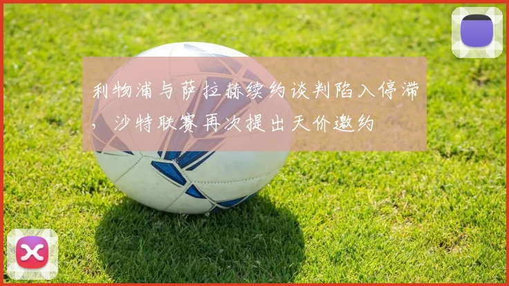 利物浦与萨拉赫续约谈判陷入停滞，沙特联赛再次提出天价邀约