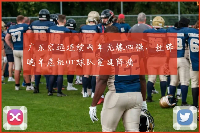 广东宏远连续两年无缘四强，杜锋晚年危机or球队重建阵痛