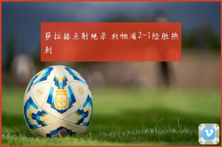 萨拉赫点射绝杀 利物浦2-1险胜热刺